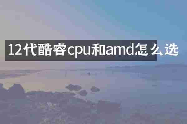 12代酷睿cpu和amd怎么选