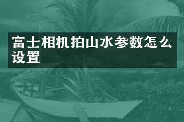富士相机拍山水参数怎么设置