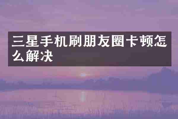 三星手机刷朋友圈卡顿怎么解决