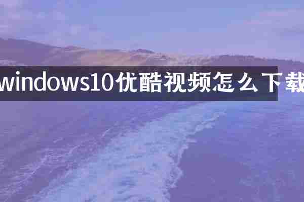 windows10优酷视频怎么下载