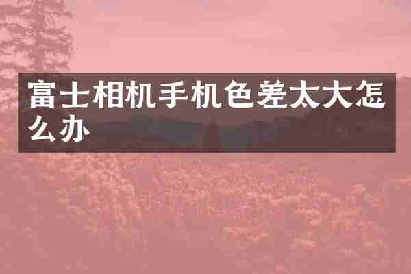 富士相机手机色差太大怎么办