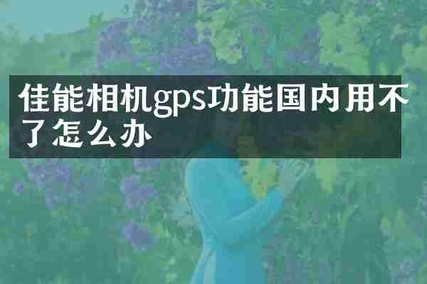 佳能相机gps功能国内用不了怎么办