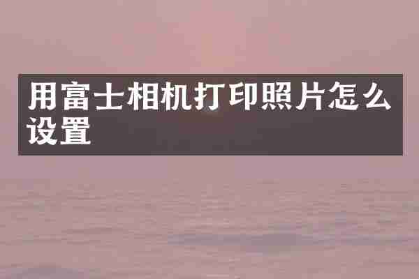 用富士相机打印照片怎么设置