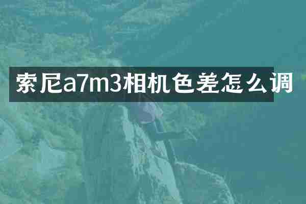 a7m3相机色差怎么调