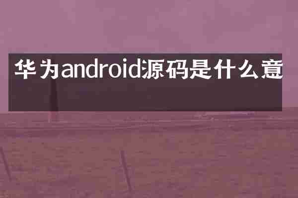 华为android源码是什么意思