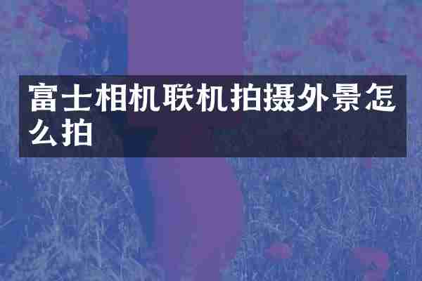富士相机联机拍摄外景怎么拍