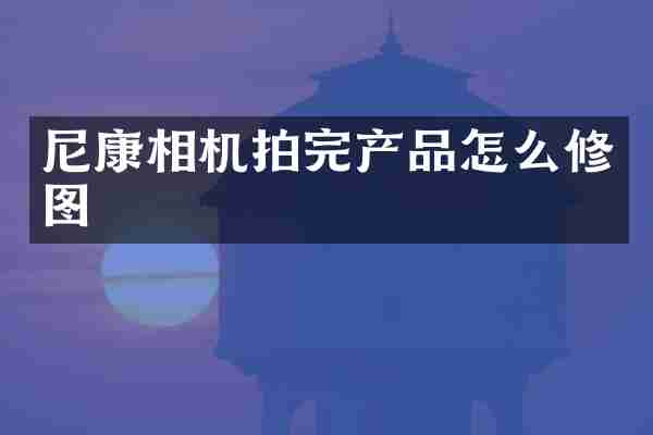 尼康相机拍完产品怎么修图