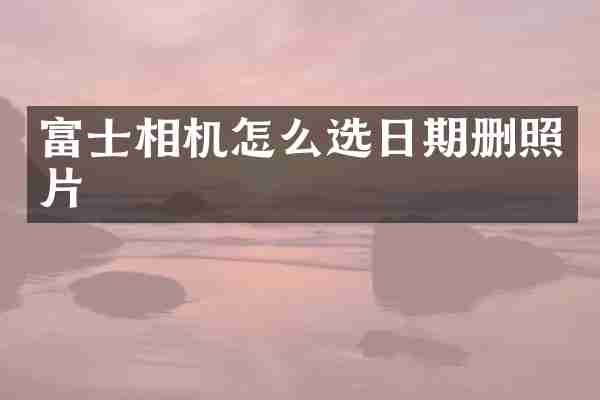 富士相机怎么选日期删照片