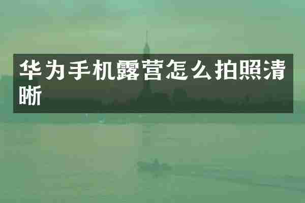 华为手机露营怎么拍照清晰