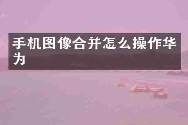 手机图像合并怎么操作华为
