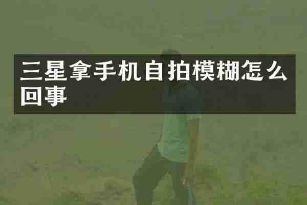 三星拿手机模糊怎么回事