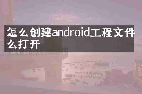 怎么创建android工程文件怎么打开
