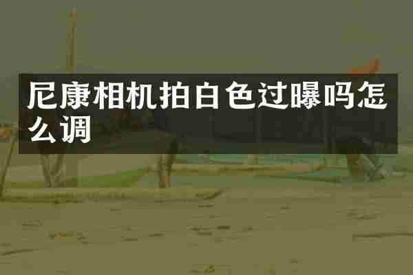 尼康相机拍白色过曝吗怎么调