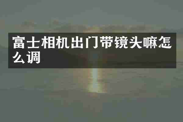 富士相机出门带镜头嘛怎么调