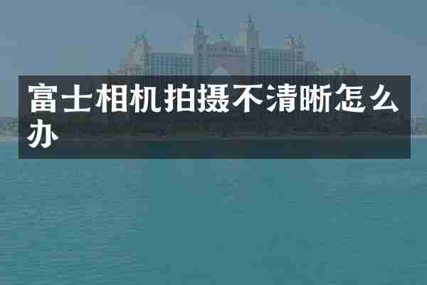 富士相机拍摄不清晰怎么办