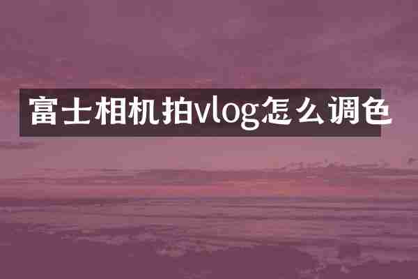 富士相机拍vlog怎么调色