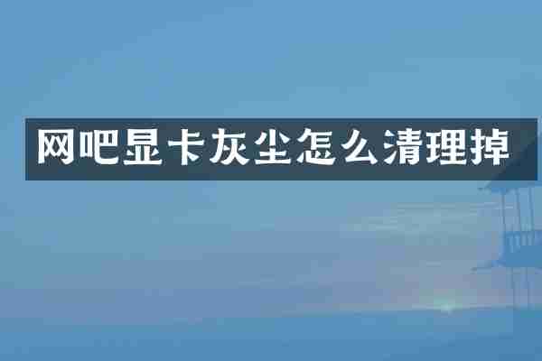 网吧显卡灰尘怎么清理掉