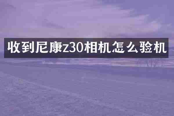 收到尼康z30相机怎么验机