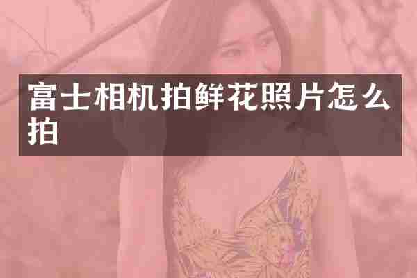 富士相机拍鲜花照片怎么拍