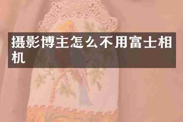 摄影博主怎么不用富士相机
