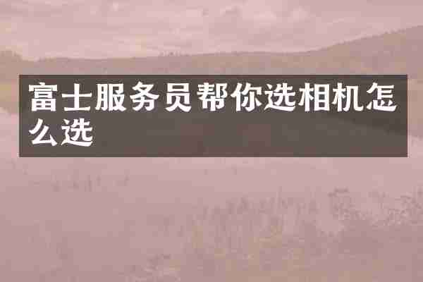 富士服务员帮你选相机怎么选